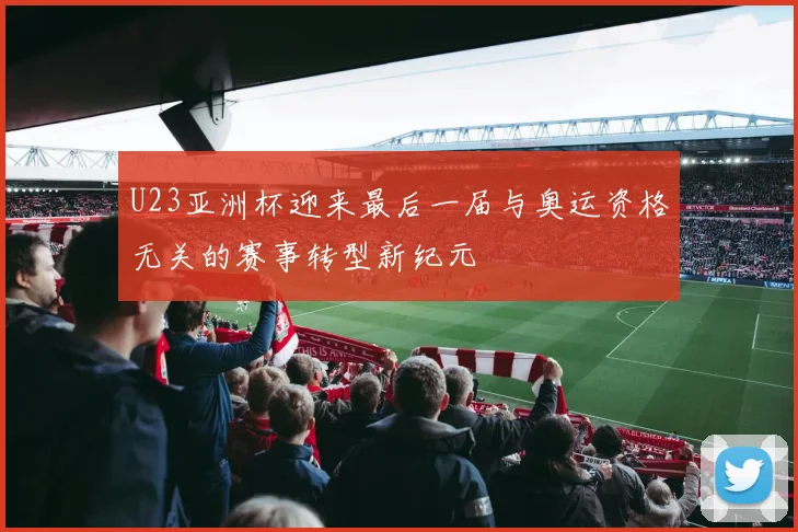 U23亚洲杯迎来最后一届与奥运资格无关的赛事转型新纪元