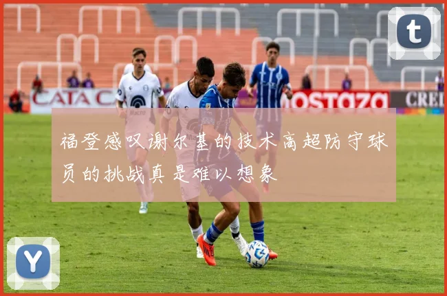 福登感叹谢尔基的技术高超防守球员的挑战真是难以想象