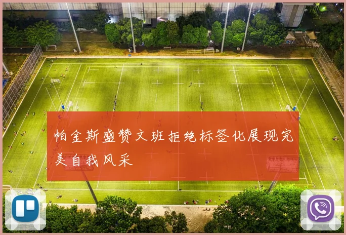 帕金斯盛赞文班拒绝标签化展现完美自我风采