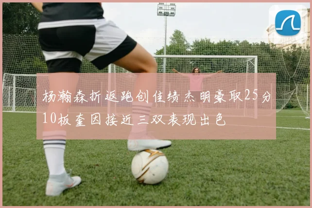 杨瀚森折返跑创佳绩杰明豪取25分10板奎因接近三双表现出色
