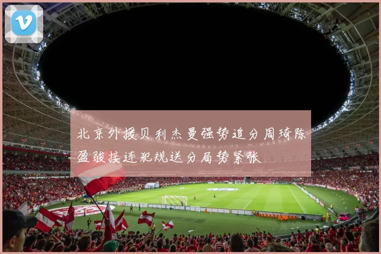 北京外援贝利杰曼强势追分周琦陈盈骏接连犯规送分局势紧张