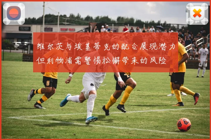维尔茨与埃基蒂克的配合展现潜力但利物浦需警惕松懈带来的风险