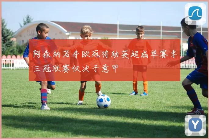 阿森纳若夺欧冠将助英超成单赛季三冠联赛仅次于意甲