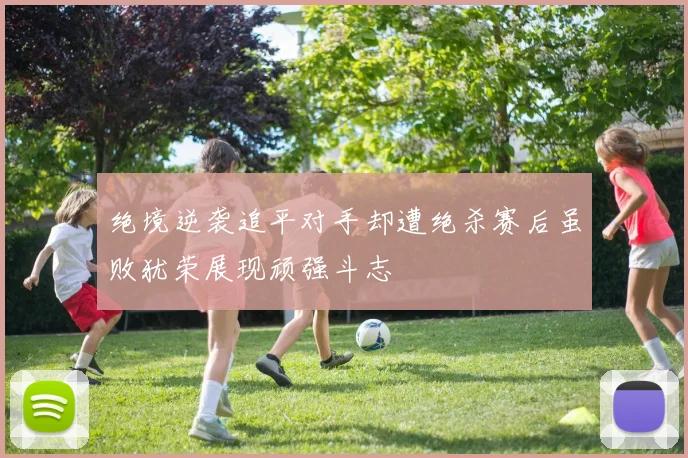 绝境逆袭追平对手却遭绝杀赛后虽败犹荣展现顽强斗志
