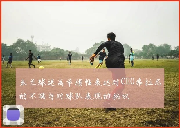 米兰球迷高举横幅表达对CEO弗拉尼的不满与对球队表现的抗议