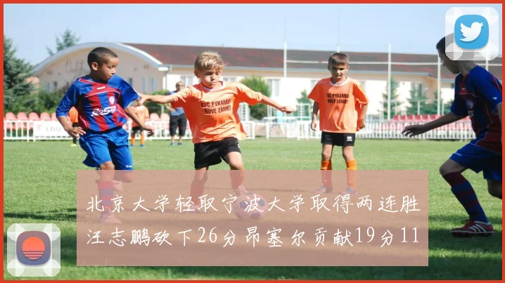 北京大学轻取宁波大学取得两连胜汪志鹏砍下26分昂塞尔贡献19分11篮板5助攻