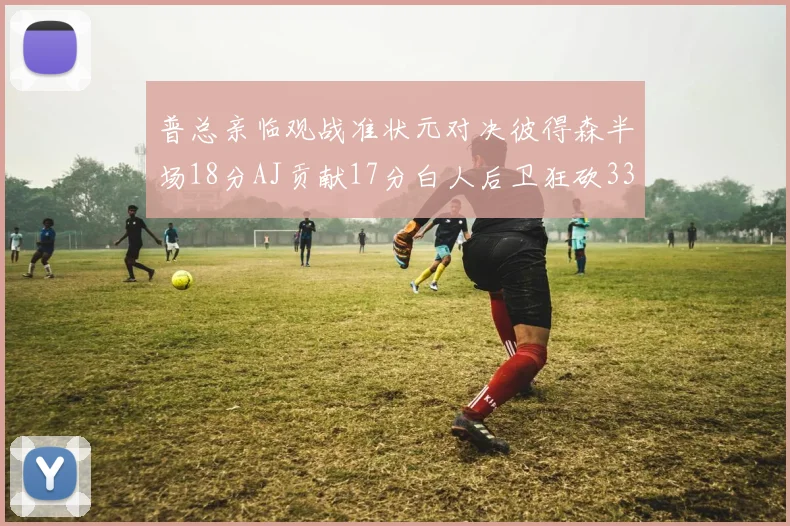 普总亲临观战准状元对决彼得森半场18分AJ贡献17分白人后卫狂砍33分10助攻