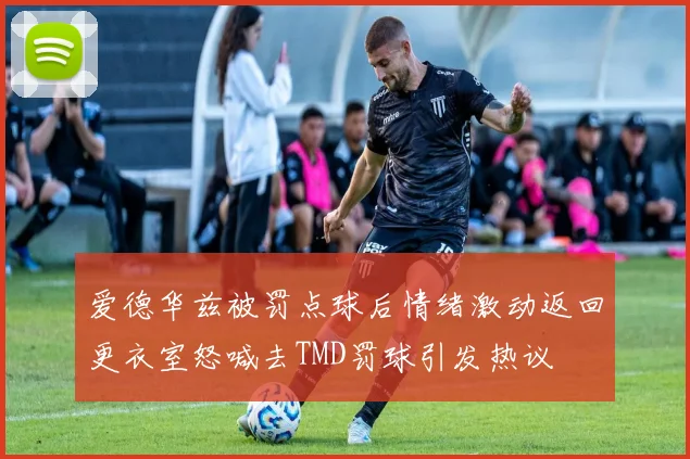 爱德华兹被罚点球后情绪激动返回更衣室怒喊去TMD罚球引发热议