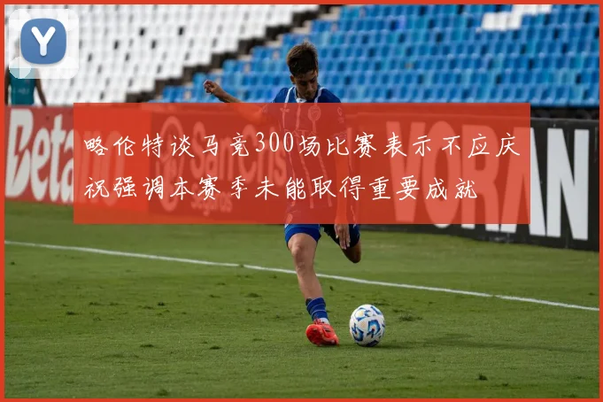 略伦特谈马竞300场比赛表示不应庆祝强调本赛季未能取得重要成就